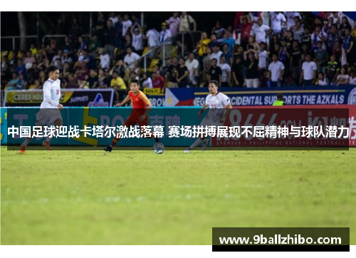 中国足球迎战卡塔尔激战落幕 赛场拼搏展现不屈精神与球队潜力